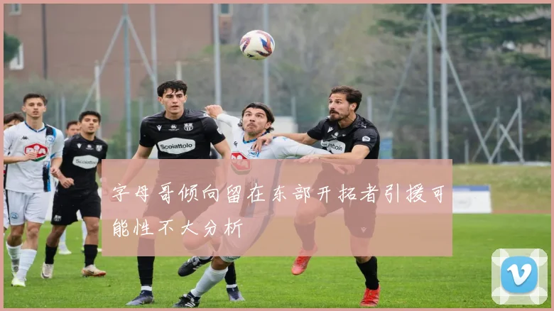 字母哥倾向留在东部开拓者引援可能性不大分析