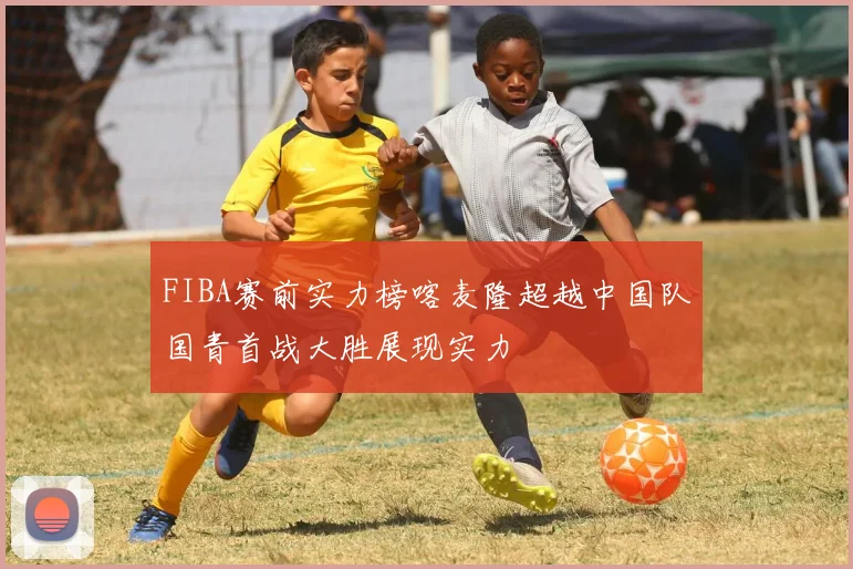 FIBA赛前实力榜喀麦隆超越中国队国青首战大胜展现实力