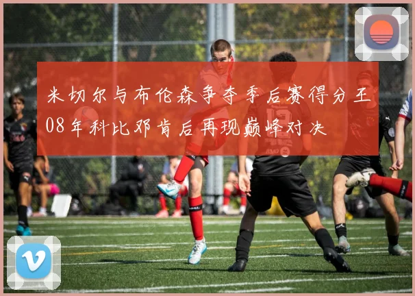 米切尔与布伦森争夺季后赛得分王08年科比邓肯后再现巅峰对决