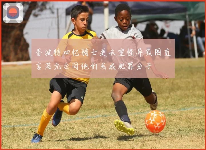 香波特回忆骑士更衣室怪异氛围直言若无合同他们或成犯罪分子