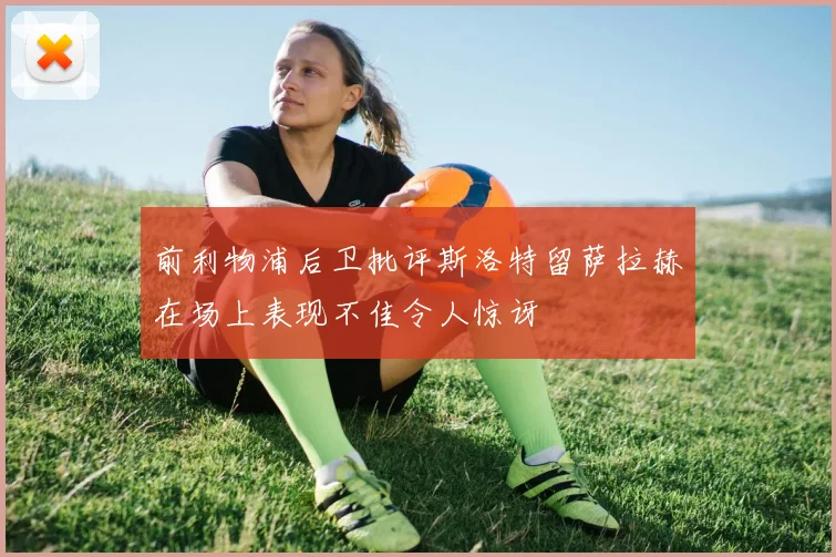 前利物浦后卫批评斯洛特留萨拉赫在场上表现不佳令人惊讶