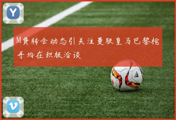 M费转会动态引关注曼联皇马巴黎枪手均在积极洽谈