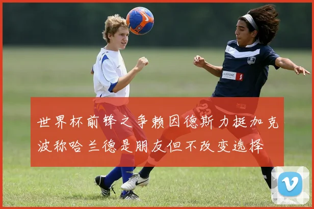 世界杯前锋之争赖因德斯力挺加克波称哈兰德是朋友但不改变选择