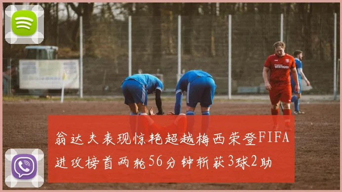 翁达夫表现惊艳超越梅西荣登FIFA进攻榜首两轮56分钟斩获3球2助