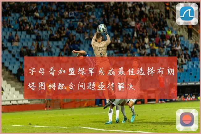 字母哥加盟绿军或成最佳选择布朗塔图姆配合问题亟待解决