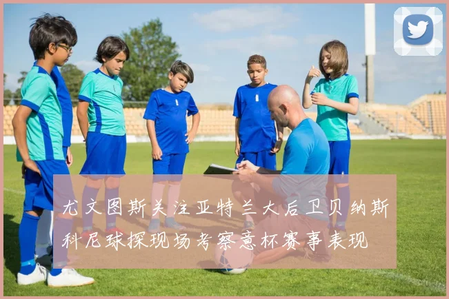 尤文图斯关注亚特兰大后卫贝纳斯科尼球探现场考察意杯赛事表现
