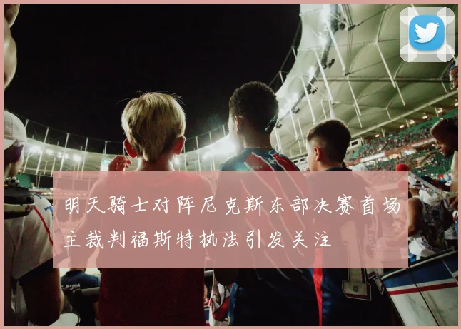明天骑士对阵尼克斯东部决赛首场主裁判福斯特执法引发关注