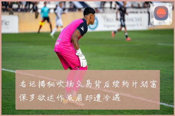 名记揭秘吹杨交易背后续约计划富保罗欲运作浓眉却遭冷遇