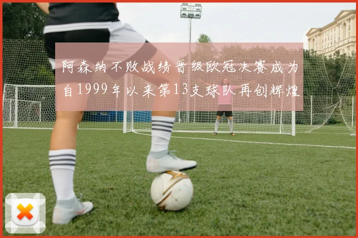 阿森纳不败战绩晋级欧冠决赛成为自1999年以来第13支球队再创辉煌