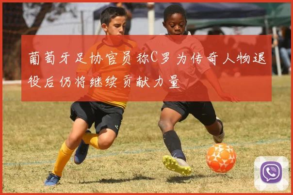 葡萄牙足协官员称C罗为传奇人物退役后仍将继续贡献力量