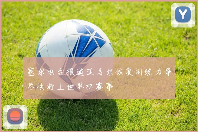 塞尔电台报道亚马尔恢复训练力争尽快赶上世界杯赛事