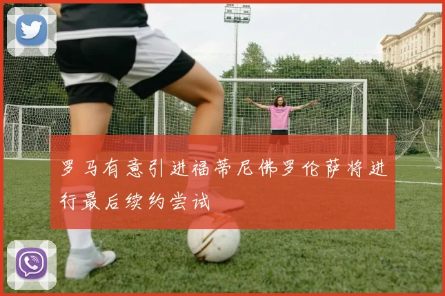 罗马有意引进福蒂尼佛罗伦萨将进行最后续约尝试