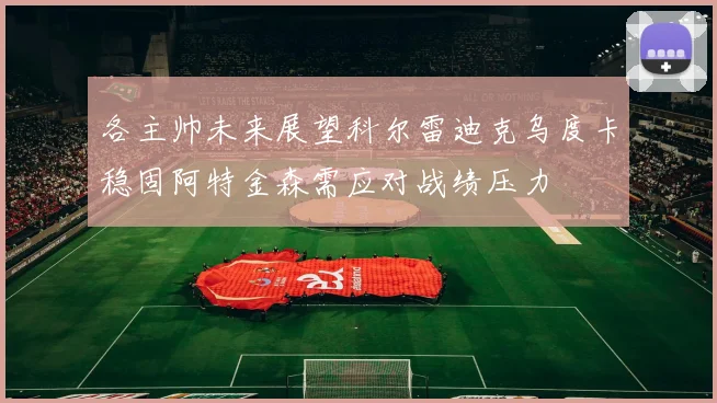 各主帅未来展望科尔雷迪克乌度卡稳固阿特金森需应对战绩压力