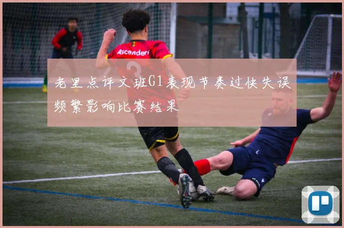 老里点评文班G1表现节奏过快失误频繁影响比赛结果