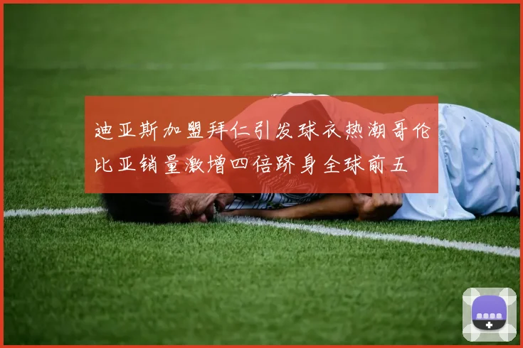 迪亚斯加盟拜仁引发球衣热潮哥伦比亚销量激增四倍跻身全球前五