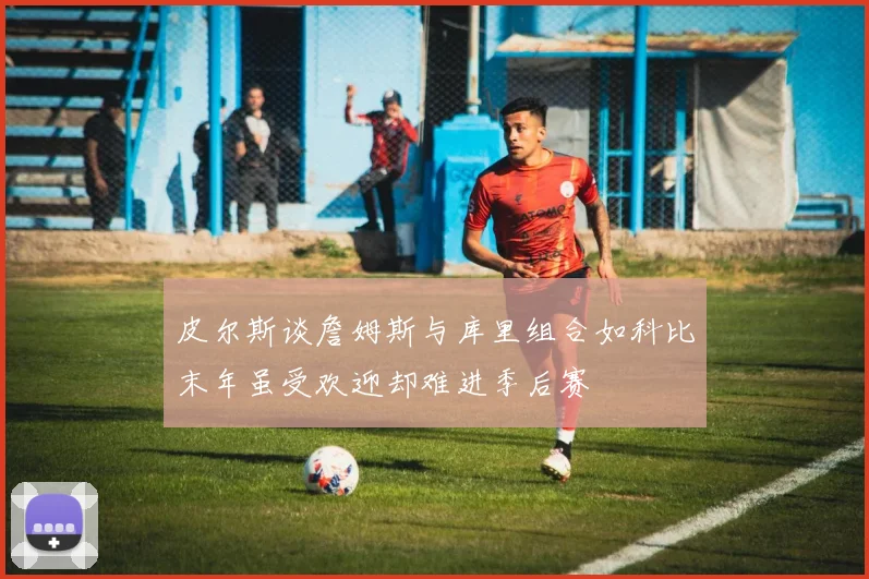 皮尔斯谈詹姆斯与库里组合如科比末年虽受欢迎却难进季后赛