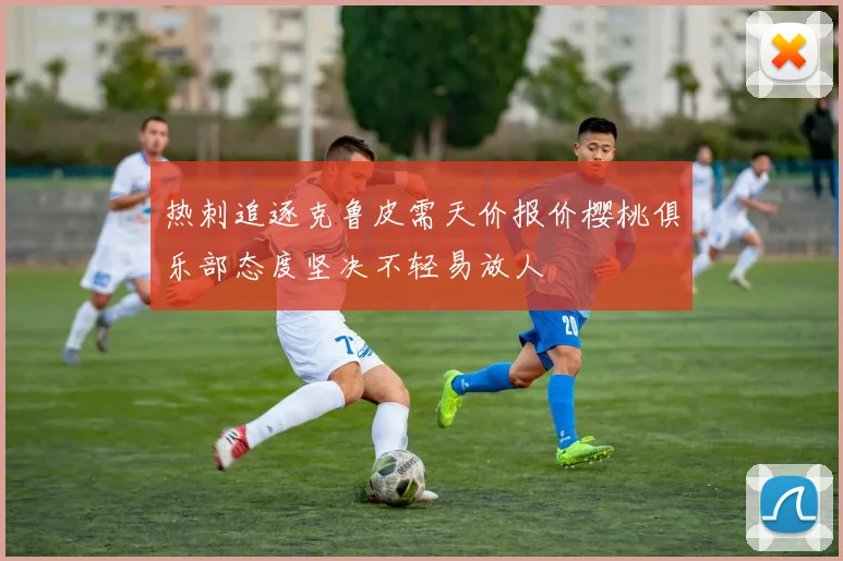 热刺追逐克鲁皮需天价报价樱桃俱乐部态度坚决不轻易放人