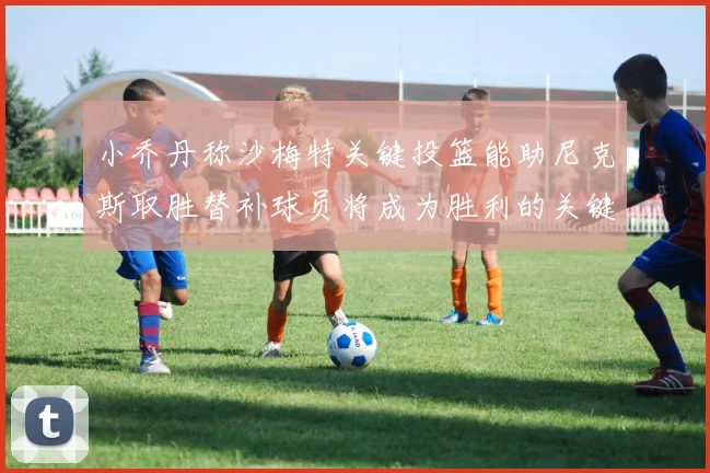 小乔丹称沙梅特关键投篮能助尼克斯取胜替补球员将成为胜利的关键因素